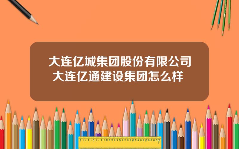 大连亿城集团股份有限公司 大连亿通建设集团怎么样